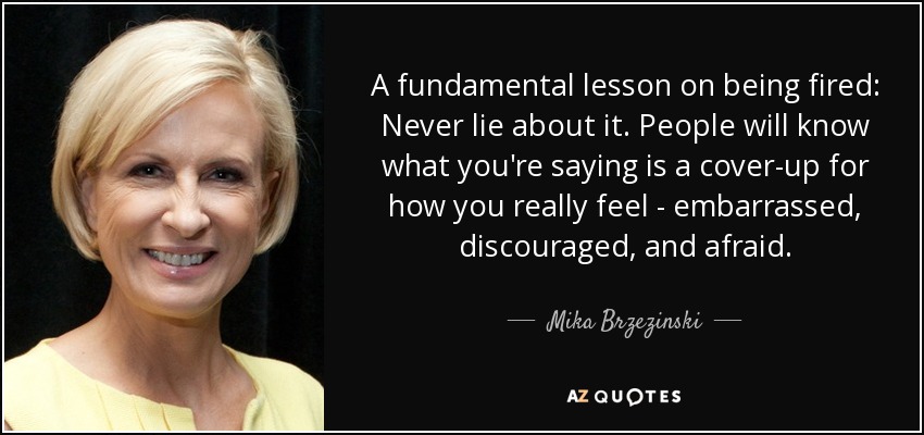 A fundamental lesson on being fired: Never lie about it. People will know what you're saying is a cover-up for how you really feel - embarrassed, discouraged, and afraid. - Mika Brzezinski