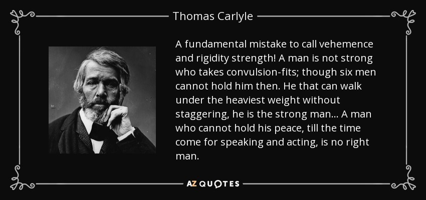 A fundamental mistake to call vehemence and rigidity strength! A man is not strong who takes convulsion-fits; though six men cannot hold him then. He that can walk under the heaviest weight without staggering, he is the strong man . . . A man who cannot hold his peace, till the time come for speaking and acting, is no right man. - Thomas Carlyle