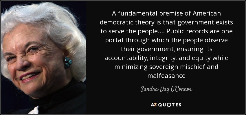 A fundamental premise of American democratic theory is that government exists to serve the people. ... Public records are one portal through which the people observe their government, ensuring its accountability, integrity, and equity while minimizing sovereign mischief and malfeasance - Sandra Day O'Connor