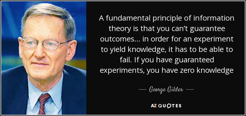 A fundamental principle of information theory is that you can’t guarantee outcomes… in order for an experiment to yield knowledge, it has to be able to fail. If you have guaranteed experiments, you have zero knowledge - George Gilder