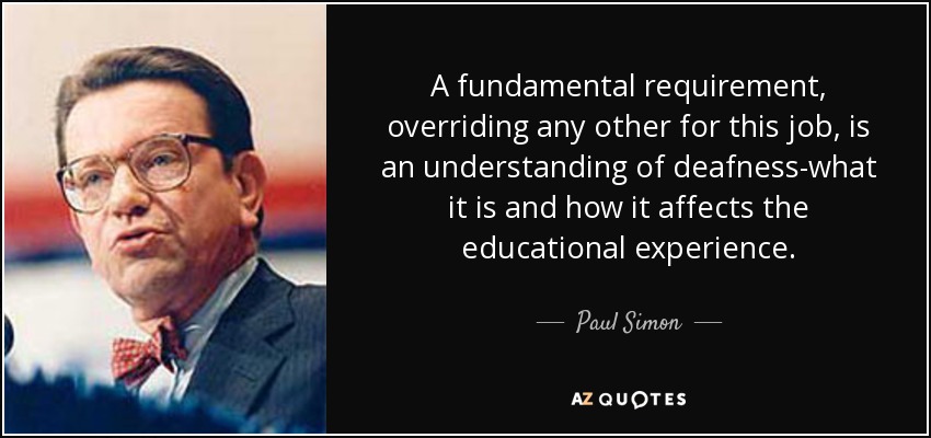 A fundamental requirement, overriding any other for this job, is an understanding of deafness-what it is and how it affects the educational experience. - Paul Simon