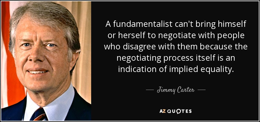 A fundamentalist can't bring himself or herself to negotiate with people who disagree with them because the negotiating process itself is an indication of implied equality. - Jimmy Carter