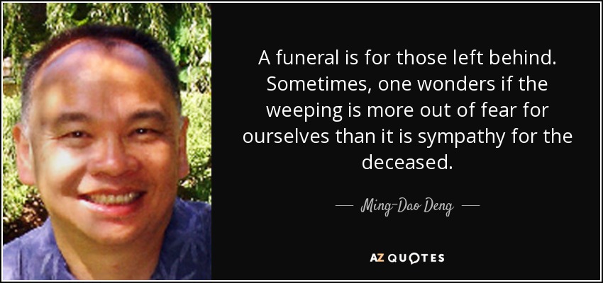 A funeral is for those left behind. Sometimes, one wonders if the weeping is more out of fear for ourselves than it is sympathy for the deceased. - Ming-Dao Deng