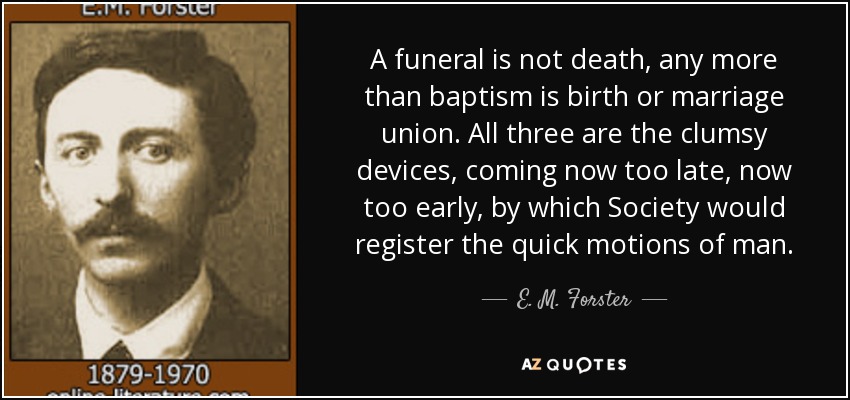 A funeral is not death, any more than baptism is birth or marriage union. All three are the clumsy devices, coming now too late, now too early, by which Society would register the quick motions of man. - E. M. Forster
