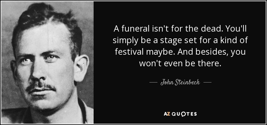 A funeral isn't for the dead. You'll simply be a stage set for a kind of festival maybe. And besides, you won't even be there. - John Steinbeck