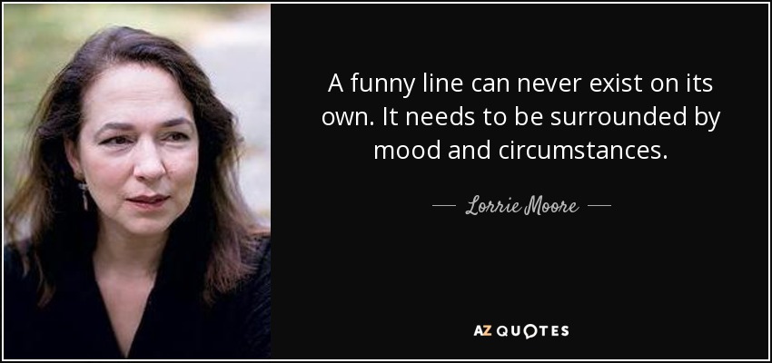 A funny line can never exist on its own. It needs to be surrounded by mood and circumstances. - Lorrie Moore