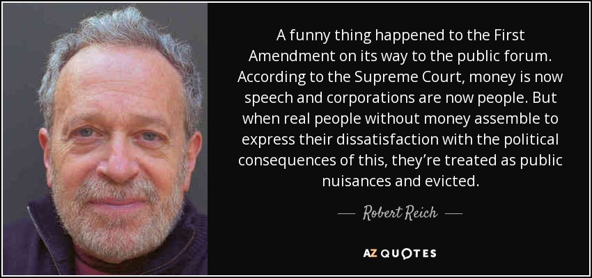 A funny thing happened to the First Amendment on its way to the public forum. According to the Supreme Court, money is now speech and corporations are now people. But when real people without money assemble to express their dissatisfaction with the political consequences of this, they’re treated as public nuisances and evicted. - Robert Reich