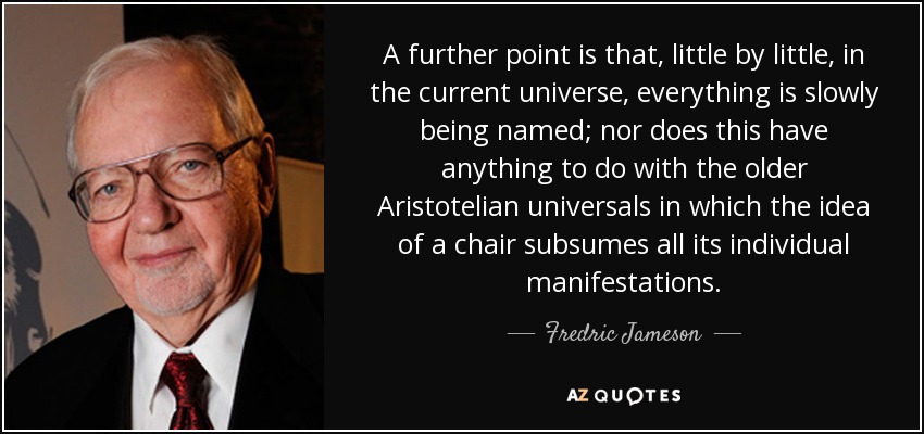 A further point is that, little by little, in the current universe, everything is slowly being named; nor does this have anything to do with the older Aristotelian universals in which the idea of a chair subsumes all its individual manifestations. - Fredric Jameson