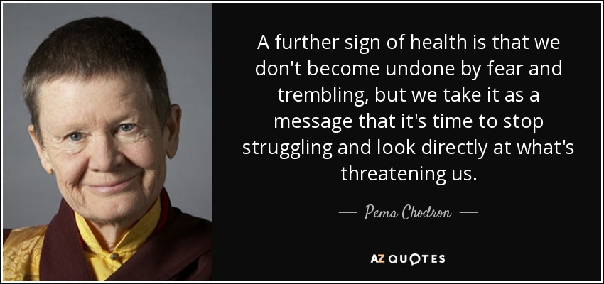 A further sign of health is that we don't become undone by fear and trembling, but we take it as a message that it's time to stop struggling and look directly at what's threatening us. - Pema Chodron