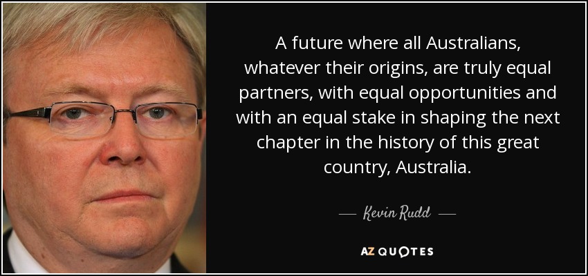 A future where all Australians, whatever their origins, are truly equal partners, with equal opportunities and with an equal stake in shaping the next chapter in the history of this great country, Australia. - Kevin Rudd