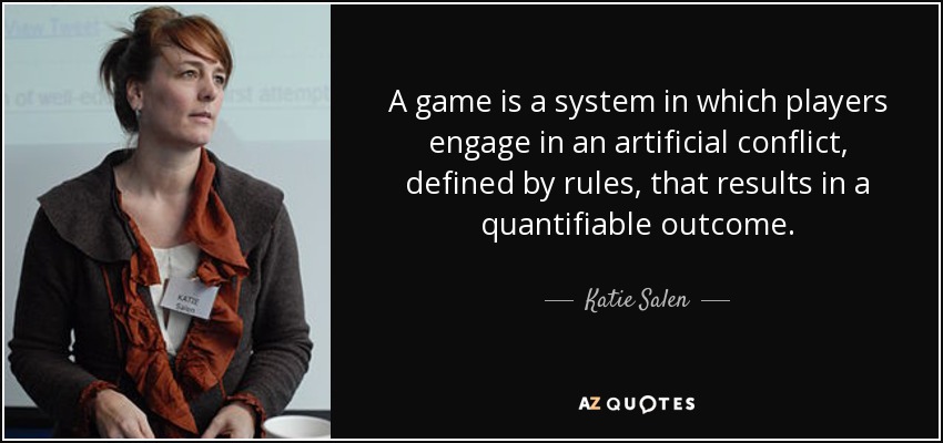 A game is a system in which players engage in an artificial conflict, defined by rules, that results in a quantifiable outcome. - Katie Salen