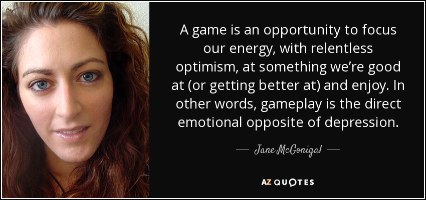 A game is an opportunity to focus our energy, with relentless optimism, at something we’re good at (or getting better at) and enjoy. In other words, gameplay is the direct emotional opposite of depression. - Jane McGonigal