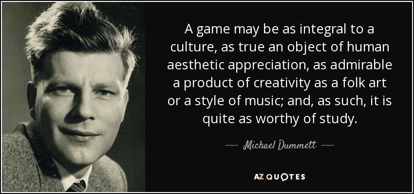 A game may be as integral to a culture, as true an object of human aesthetic appreciation, as admirable a product of creativity as a folk art or a style of music; and, as such, it is quite as worthy of study. - Michael Dummett