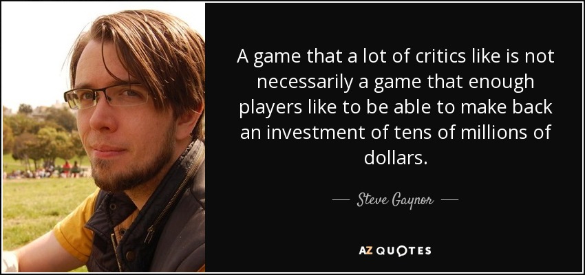 A game that a lot of critics like is not necessarily a game that enough players like to be able to make back an investment of tens of millions of dollars. - Steve Gaynor