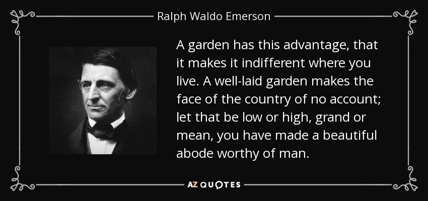 A garden has this advantage, that it makes it indifferent where you live. A well-laid garden makes the face of the country of no account; let that be low or high, grand or mean, you have made a beautiful abode worthy of man. - Ralph Waldo Emerson