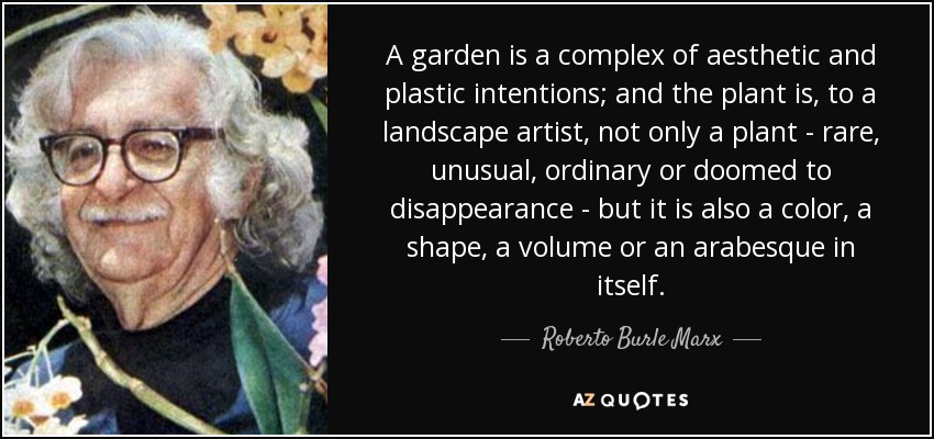 A garden is a complex of aesthetic and plastic intentions; and the plant is, to a landscape artist, not only a plant - rare, unusual, ordinary or doomed to disappearance - but it is also a color, a shape, a volume or an arabesque in itself. - Roberto Burle Marx