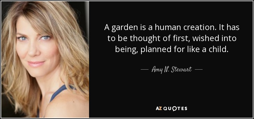 A garden is a human creation. It has to be thought of first, wished into being, planned for like a child. - Amy N. Stewart