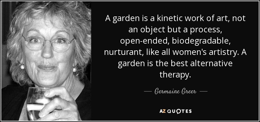 A garden is a kinetic work of art, not an object but a process, open-ended, biodegradable, nurturant, like all women's artistry. A garden is the best alternative therapy. - Germaine Greer