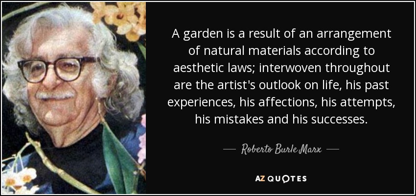 A garden is a result of an arrangement of natural materials according to aesthetic laws; interwoven throughout are the artist's outlook on life, his past experiences, his affections, his attempts, his mistakes and his successes. - Roberto Burle Marx