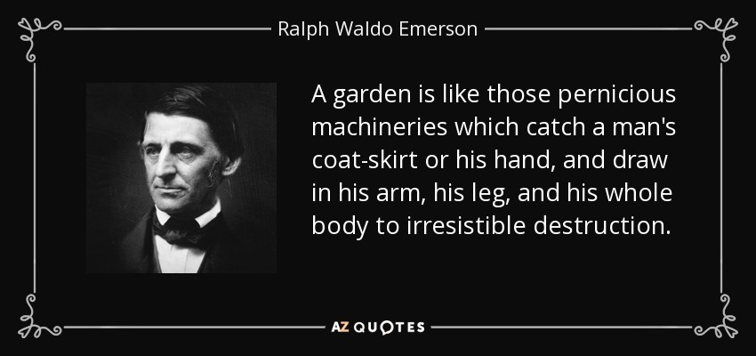 A garden is like those pernicious machineries which catch a man's coat-skirt or his hand, and draw in his arm, his leg , and his whole body to irresistible destruction. - Ralph Waldo Emerson