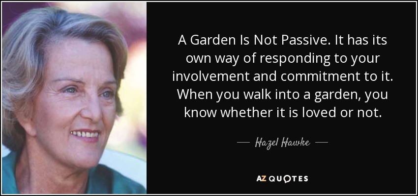 A Garden Is Not Passive. It has its own way of responding to your involvement and commitment to it. When you walk into a garden, you know whether it is loved or not. - Hazel Hawke