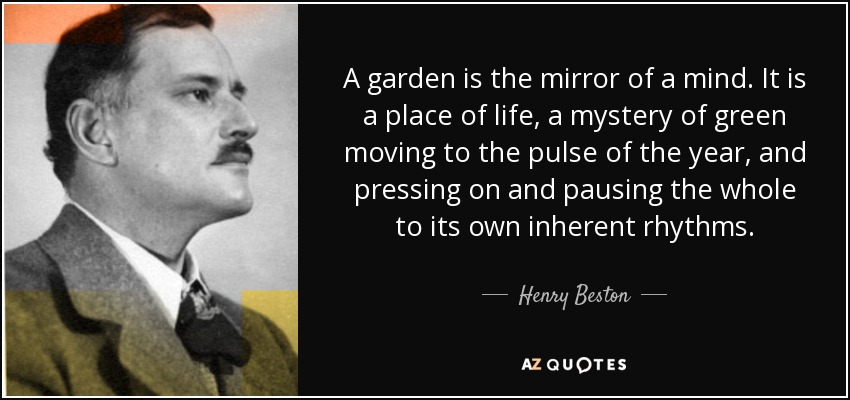 A garden is the mirror of a mind. It is a place of life, a mystery of green moving to the pulse of the year, and pressing on and pausing the whole to its own inherent rhythms. - Henry Beston