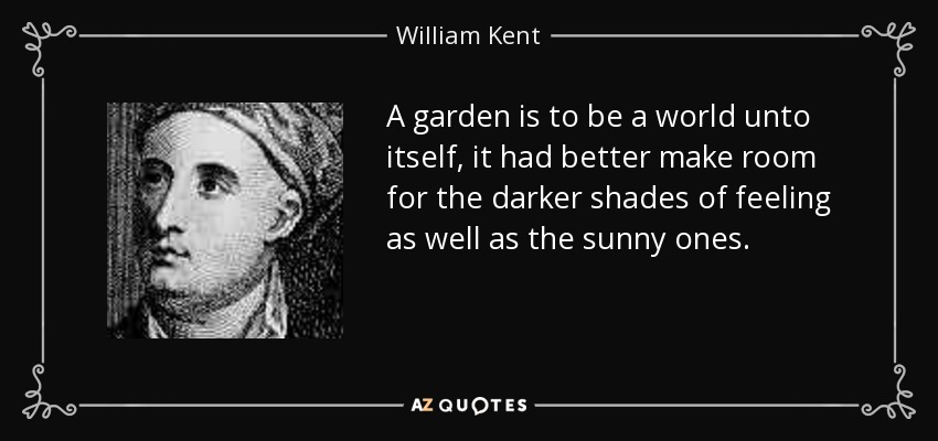 A garden is to be a world unto itself, it had better make room for the darker shades of feeling as well as the sunny ones. - William Kent