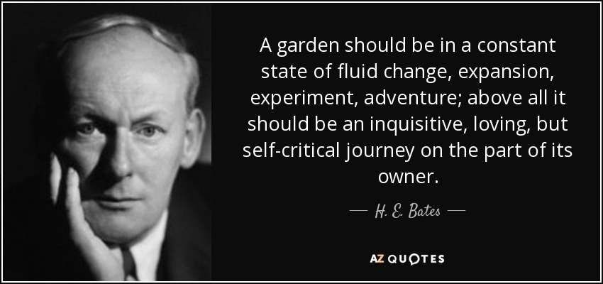 A garden should be in a constant state of fluid change, expansion, experiment, adventure; above all it should be an inquisitive, loving, but self-critical journey on the part of its owner. - H. E. Bates