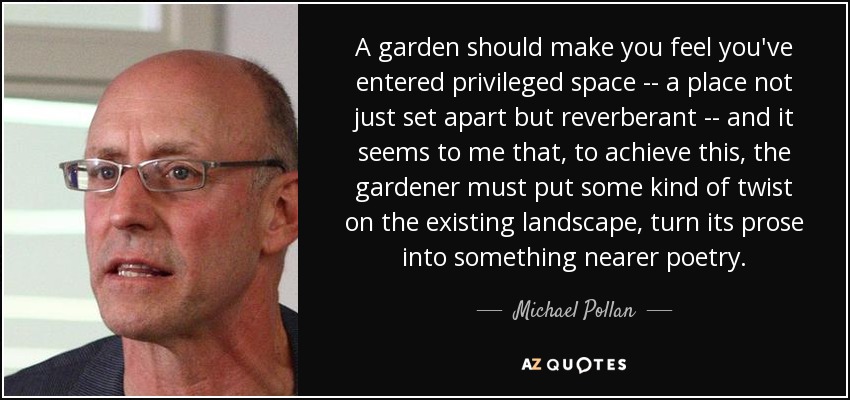 A garden should make you feel you've entered privileged space -- a place not just set apart but reverberant -- and it seems to me that, to achieve this, the gardener must put some kind of twist on the existing landscape, turn its prose into something nearer poetry. - Michael Pollan