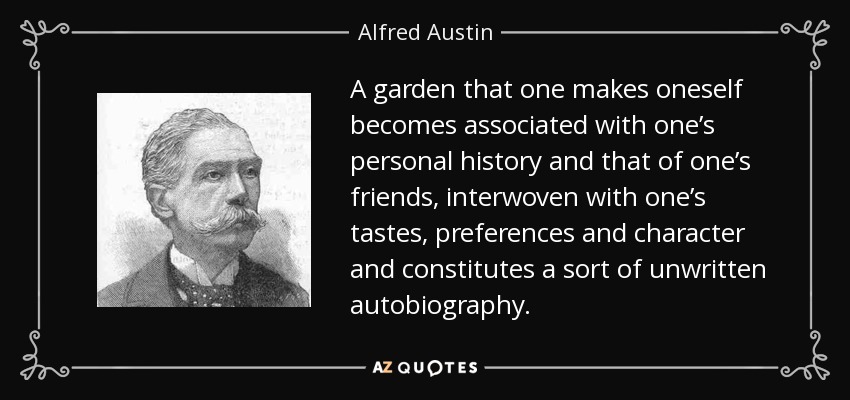 A garden that one makes oneself becomes associated with one’s personal history and that of one’s friends, interwoven with one’s tastes, preferences and character and constitutes a sort of unwritten autobiography. - Alfred Austin