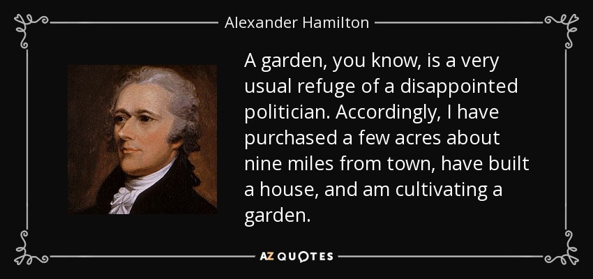 A garden, you know, is a very usual refuge of a disappointed politician. Accordingly, I have purchased a few acres about nine miles from town, have built a house, and am cultivating a garden. - Alexander Hamilton