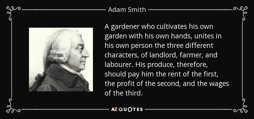 A gardener who cultivates his own garden with his own hands, unites in his own person the three different characters, of landlord, farmer, and labourer. His produce, therefore, should pay him the rent of the first, the profit of the second, and the wages of the third. - Adam Smith