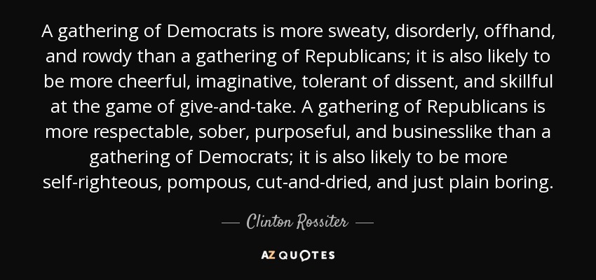 A gathering of Democrats is more sweaty, disorderly, offhand, and rowdy than a gathering of Republicans; it is also likely to be more cheerful, imaginative, tolerant of dissent, and skillful at the game of give-and-take. A gathering of Republicans is more respectable, sober, purposeful, and businesslike than a gathering of Democrats; it is also likely to be more self-righteous, pompous, cut-and-dried, and just plain boring. - Clinton Rossiter