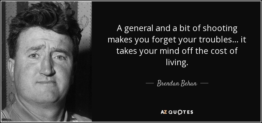 A general and a bit of shooting makes you forget your troubles ... it takes your mind off the cost of living. - Brendan Behan