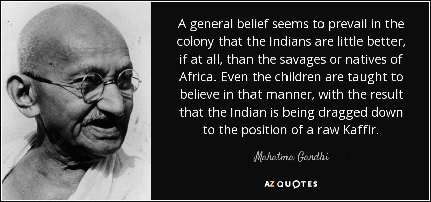 A general belief seems to prevail in the colony that the Indians are little better, if at all, than the savages or natives of Africa. Even the children are taught to believe in that manner, with the result that the Indian is being dragged down to the position of a raw Kaffir. - Mahatma Gandhi
