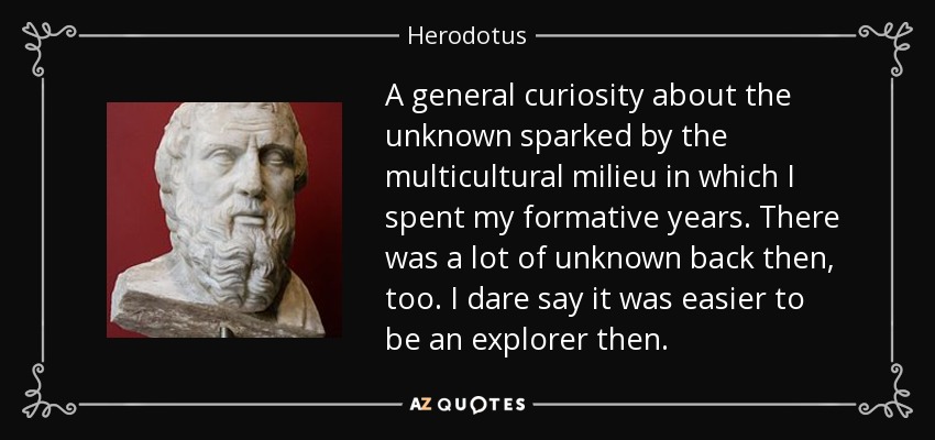 A general curiosity about the unknown sparked by the multicultural milieu in which I spent my formative years. There was a lot of unknown back then, too. I dare say it was easier to be an explorer then. - Herodotus