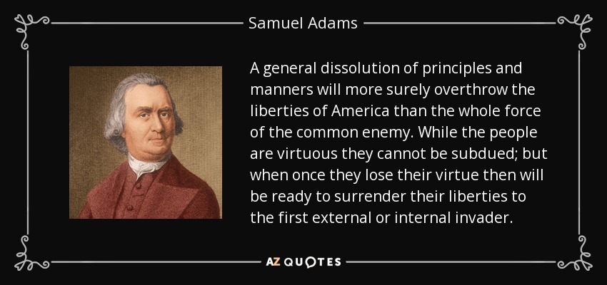 A general dissolution of principles and manners will more surely overthrow the liberties of America than the whole force of the common enemy. While the people are virtuous they cannot be subdued; but when once they lose their virtue then will be ready to surrender their liberties to the first external or internal invader. - Samuel Adams A general dissolution of principles and manners will more surely overthrow the liberties of America than the whole force of the common enemy. While the people are virtuous they cannot be subdued; but when once they lose their virtue then will be ready to surrender their liberties to the first external or internal invader. - Samuel Adams