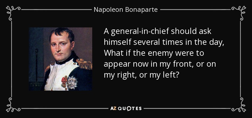A general-in-chief should ask himself several times in the day, What if the enemy were to appear now in my front, or on my right, or my left? - Napoleon Bonaparte