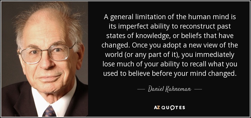 A general limitation of the human mind is its imperfect ability to reconstruct past states of knowledge, or beliefs that have changed. Once you adopt a new view of the world (or any part of it), you immediately lose much of your ability to recall what you used to believe before your mind changed. - Daniel Kahneman