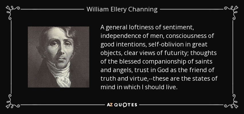 A general loftiness of sentiment, independence of men, consciousness of good intentions, self-oblivion in great objects, clear views of futurity; thoughts of the blessed companionship of saints and angels, trust in God as the friend of truth and virtue,--these are the states of mind in which I should live. - William Ellery Channing