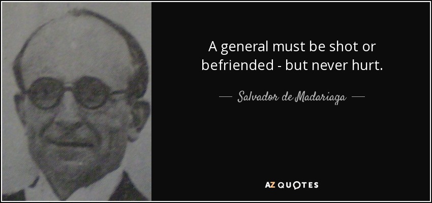 A general must be shot or befriended - but never hurt. - Salvador de Madariaga