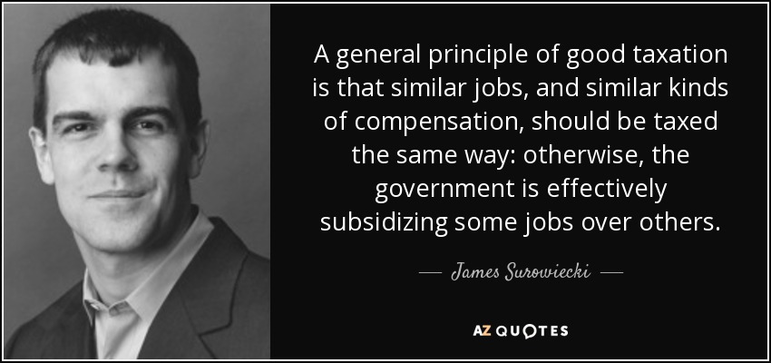 A general principle of good taxation is that similar jobs, and similar kinds of compensation, should be taxed the same way: otherwise, the government is effectively subsidizing some jobs over others. - James Surowiecki