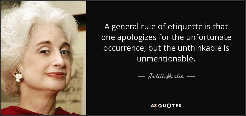 A general rule of etiquette is that one apologizes for the unfortunate occurrence, but the unthinkable is unmentionable. - Judith Martin
