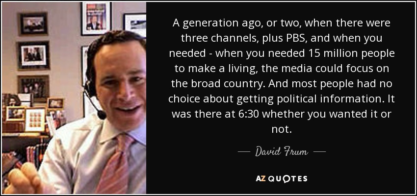 A generation ago, or two, when there were three channels, plus PBS, and when you needed - when you needed 15 million people to make a living, the media could focus on the broad country. And most people had no choice about getting political information. It was there at 6:30 whether you wanted it or not. - David Frum