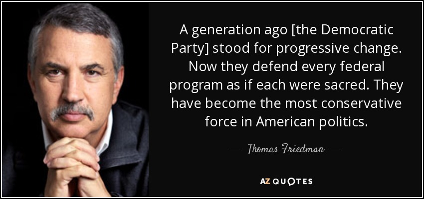 A generation ago [the Democratic Party] stood for progressive change. Now they defend every federal program as if each were sacred. They have become the most conservative force in American politics. - Thomas Friedman