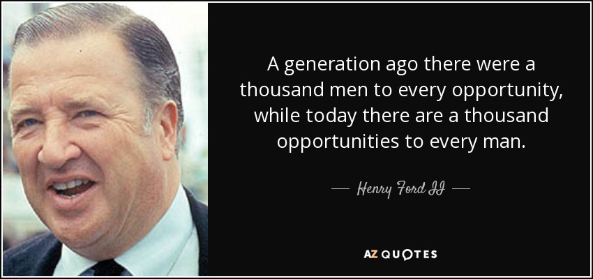 A generation ago there were a thousand men to every opportunity, while today there are a thousand opportunities to every man. - Henry Ford II
