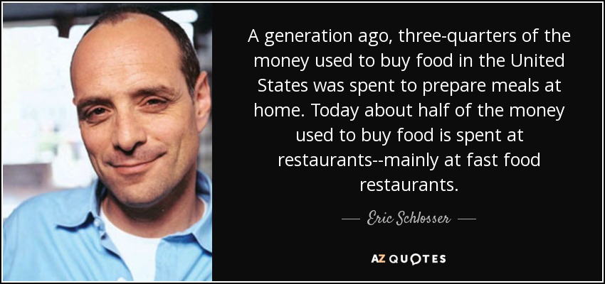 A generation ago, three-quarters of the money used to buy food in the United States was spent to prepare meals at home. Today about half of the money used to buy food is spent at restaurants--mainly at fast food restaurants. - Eric Schlosser