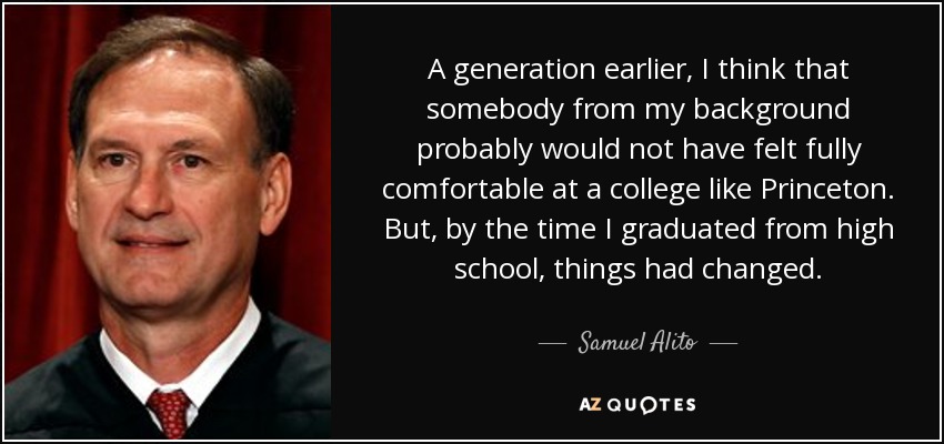 A generation earlier, I think that somebody from my background probably would not have felt fully comfortable at a college like Princeton. But, by the time I graduated from high school, things had changed. - Samuel Alito