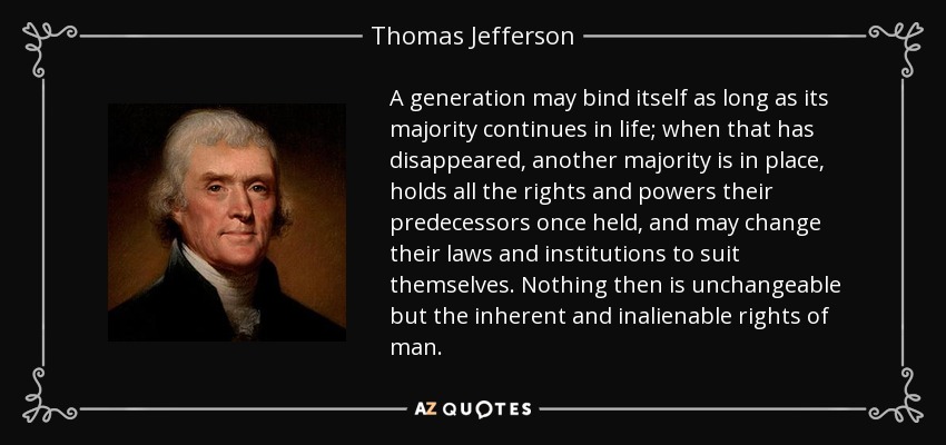 A generation may bind itself as long as its majority continues in life; when that has disappeared, another majority is in place, holds all the rights and powers their predecessors once held, and may change their laws and institutions to suit themselves. Nothing then is unchangeable but the inherent and inalienable rights of man. - Thomas Jefferson
