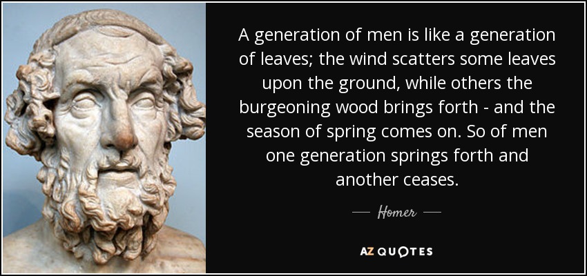 A generation of men is like a generation of leaves; the wind scatters some leaves upon the ground, while others the burgeoning wood brings forth - and the season of spring comes on. So of men one generation springs forth and another ceases. - Homer